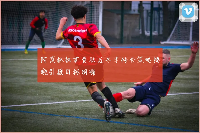 阿莫林执掌曼联后冬季转会策略揭晓引援目标明确