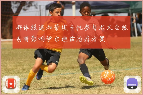 都体报道加蒂埃卡托参与尤文合练或将影响伊尔迪兹治疗方案