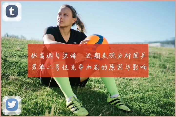 林高远与梁靖崑近期表现分析国乒男单二号位竞争加剧的原因与影响