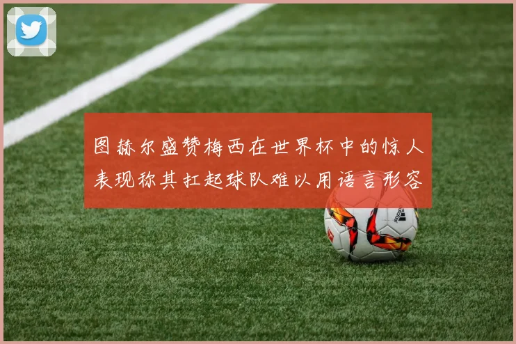图赫尔盛赞梅西在世界杯中的惊人表现称其扛起球队难以用语言形容