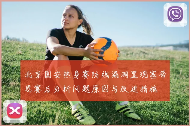 北京国安热身赛防线漏洞显现塞蒂恩赛后分析问题原因与改进措施