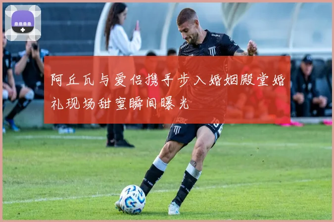 阿丘瓦与爱侣携手步入婚姻殿堂婚礼现场甜蜜瞬间曝光
