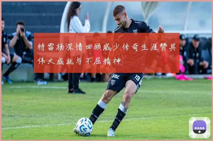 特雷杨深情回顾威少传奇生涯赞其伟大成就与不屈精神