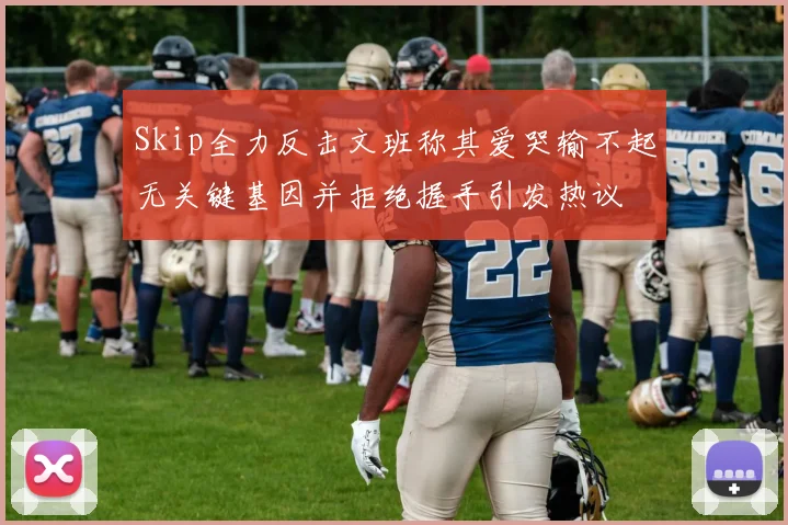 Skip全力反击文班称其爱哭输不起无关键基因并拒绝握手引发热议