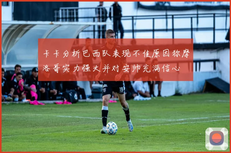 卡卡分析巴西队表现不佳原因称摩洛哥实力强大并对安帅充满信心