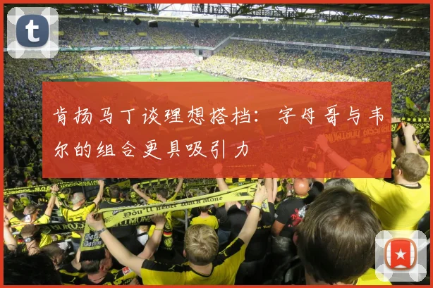 肯扬马丁谈理想搭档：字母哥与韦尔的组合更具吸引力