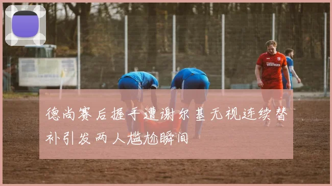 德尚赛后握手遭谢尔基无视连续替补引发两人尴尬瞬间