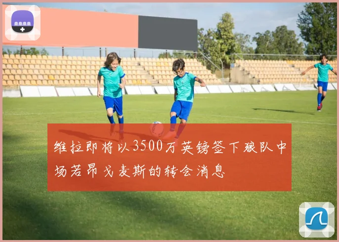 维拉即将以3500万英镑签下狼队中场若昂戈麦斯的转会消息