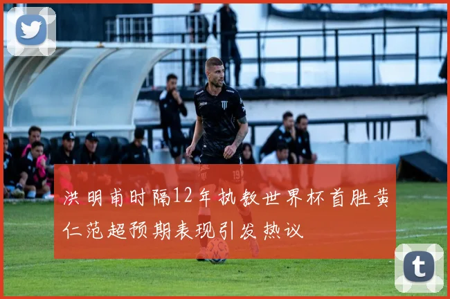 洪明甫时隔12年执教世界杯首胜黄仁范超预期表现引发热议