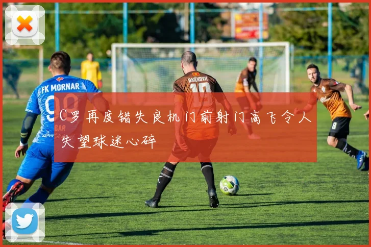 C罗再度错失良机门前射门高飞令人失望球迷心碎