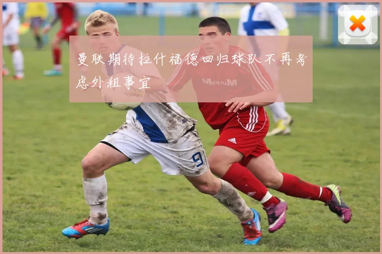 曼联期待拉什福德回归球队不再考虑外租事宜