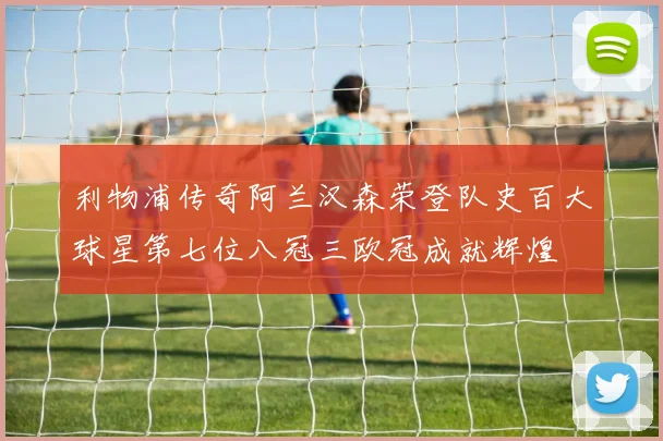 利物浦传奇阿兰汉森荣登队史百大球星第七位八冠三欧冠成就辉煌
