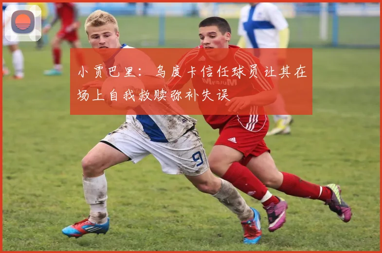 小贾巴里：乌度卡信任球员让其在场上自我救赎弥补失误