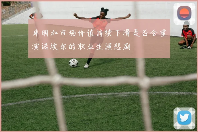 库明加市场价值持续下滑是否会重演诺埃尔的职业生涯悲剧