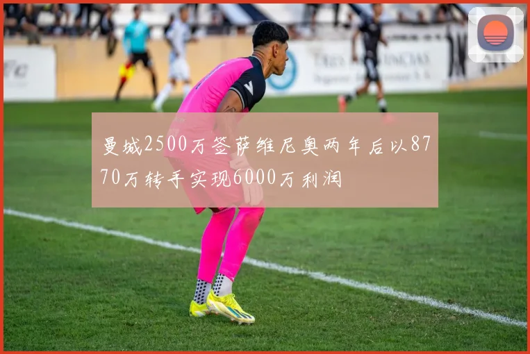 曼城2500万签萨维尼奥两年后以8770万转手实现6000万利润