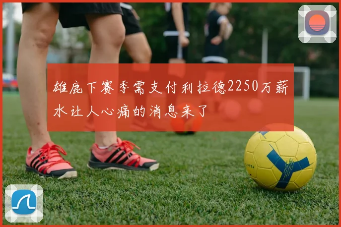 雄鹿下赛季需支付利拉德2250万薪水让人心痛的消息来了