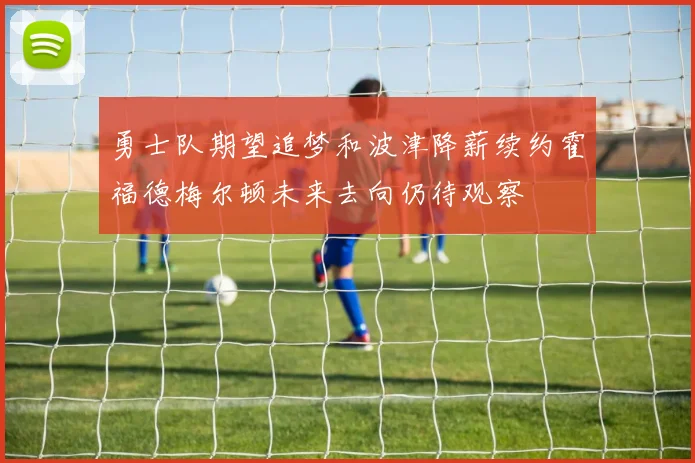 勇士队期望追梦和波津降薪续约霍福德梅尔顿未来去向仍待观察