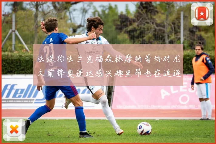 法媒称法兰克福森林摩纳哥均对尤文前锋奥蓬达感兴趣里昂也在追逐他
