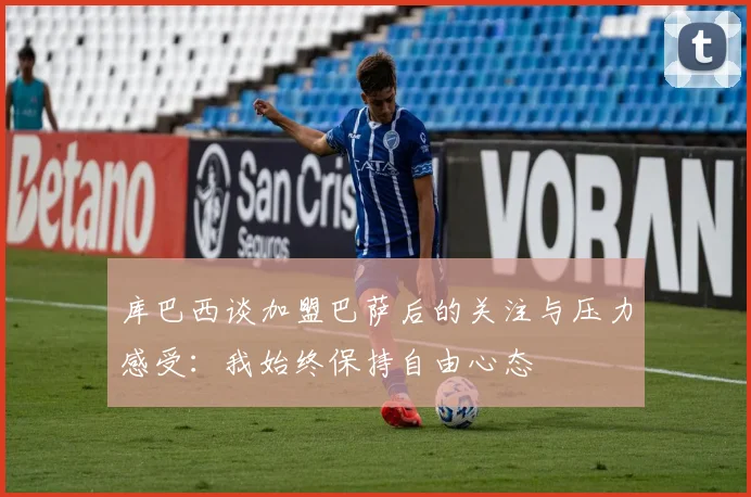 库巴西谈加盟巴萨后的关注与压力感受：我始终保持自由心态