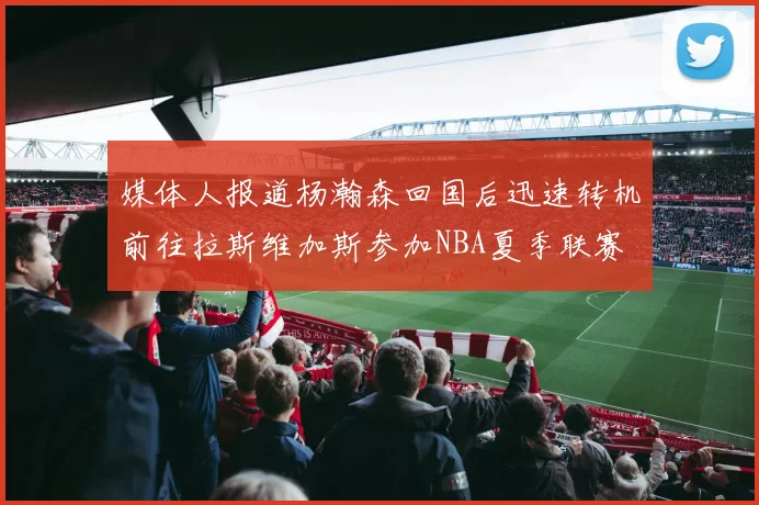 媒体人报道杨瀚森回国后迅速转机前往拉斯维加斯参加NBA夏季联赛