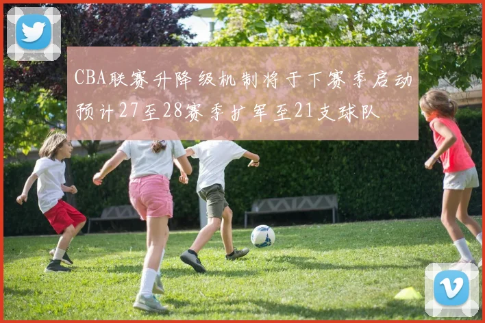 CBA联赛升降级机制将于下赛季启动预计27至28赛季扩军至21支球队