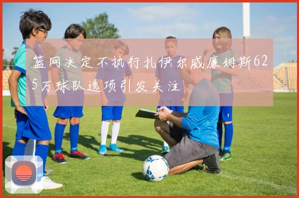 篮网决定不执行扎伊尔威廉姆斯625万球队选项引发关注
