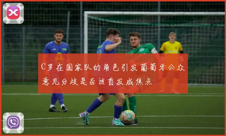C罗在国家队的角色引发葡萄牙公众意见分歧是否该首发成焦点