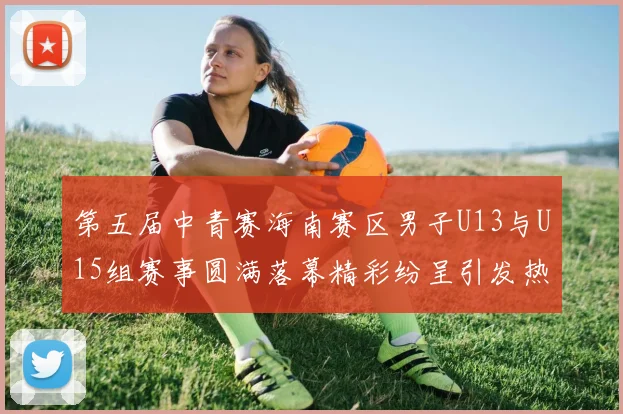 第五届中青赛海南赛区男子U13与U15组赛事圆满落幕精彩纷呈引发热烈反响