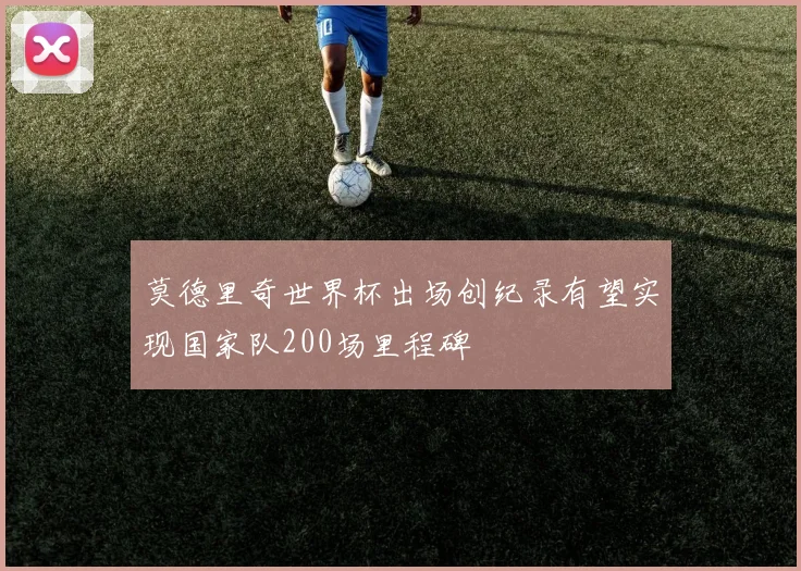 莫德里奇世界杯出场创纪录有望实现国家队200场里程碑