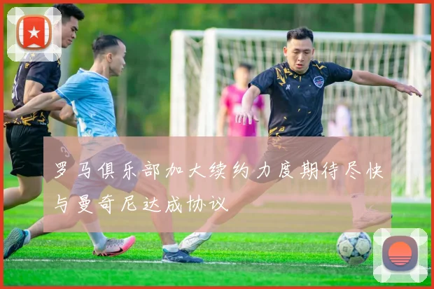 罗马俱乐部加大续约力度期待尽快与曼奇尼达成协议